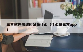 东至三方软件搭建网站是什么（什么是三方app）