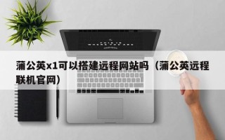 东至蒲公英x1可以搭建远程网站吗（蒲公英远程联机官网）